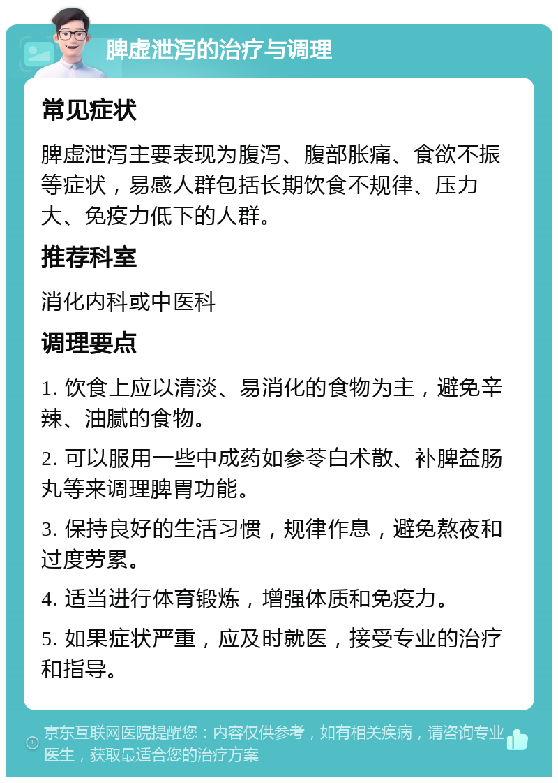 脾虚泄泻的治疗与调理 常见症状 脾虚泄泻主要表现为腹泻、腹部胀痛、食欲不振等症状，易感人群包括长期饮食不规律、压力大、免疫力低下的人群。 推荐科室 消化内科或中医科 调理要点 1. 饮食上应以清淡、易消化的食物为主，避免辛辣、油腻的食物。 2. 可以服用一些中成药如参苓白术散、补脾益肠丸等来调理脾胃功能。 3. 保持良好的生活习惯，规律作息，避免熬夜和过度劳累。 4. 适当进行体育锻炼，增强体质和免疫力。 5. 如果症状严重，应及时就医，接受专业的治疗和指导。