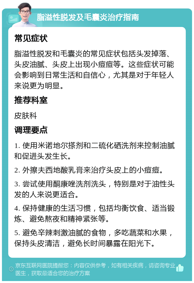 脂溢性脱发及毛囊炎治疗指南 常见症状 脂溢性脱发和毛囊炎的常见症状包括头发掉落、头皮油腻、头皮上出现小痘痘等。这些症状可能会影响到日常生活和自信心，尤其是对于年轻人来说更为明显。 推荐科室 皮肤科 调理要点 1. 使用米诺地尔搽剂和二硫化硒洗剂来控制油腻和促进头发生长。 2. 外擦夫西地酸乳膏来治疗头皮上的小痘痘。 3. 尝试使用酮康唑洗剂洗头，特别是对于油性头发的人来说更适合。 4. 保持健康的生活习惯，包括均衡饮食、适当锻炼、避免熬夜和精神紧张等。 5. 避免辛辣刺激油腻的食物，多吃蔬菜和水果，保持头皮清洁，避免长时间暴露在阳光下。