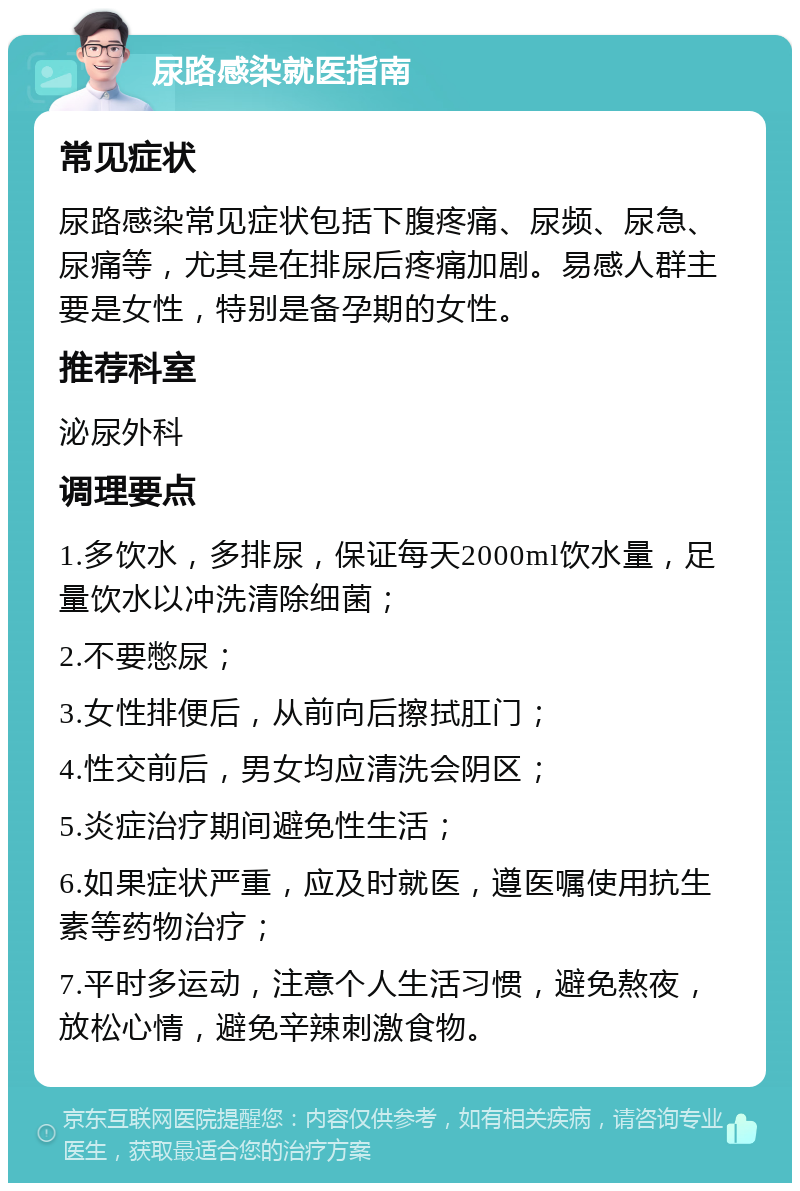 尿路感染就医指南 常见症状 尿路感染常见症状包括下腹疼痛、尿频、尿急、尿痛等，尤其是在排尿后疼痛加剧。易感人群主要是女性，特别是备孕期的女性。 推荐科室 泌尿外科 调理要点 1.多饮水，多排尿，保证每天2000ml饮水量，足量饮水以冲洗清除细菌； 2.不要憋尿； 3.女性排便后，从前向后擦拭肛门； 4.性交前后，男女均应清洗会阴区； 5.炎症治疗期间避免性生活； 6.如果症状严重，应及时就医，遵医嘱使用抗生素等药物治疗； 7.平时多运动，注意个人生活习惯，避免熬夜，放松心情，避免辛辣刺激食物。