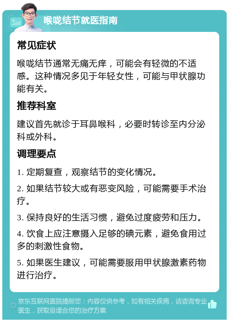 喉咙结节就医指南 常见症状 喉咙结节通常无痛无痒，可能会有轻微的不适感。这种情况多见于年轻女性，可能与甲状腺功能有关。 推荐科室 建议首先就诊于耳鼻喉科，必要时转诊至内分泌科或外科。 调理要点 1. 定期复查，观察结节的变化情况。 2. 如果结节较大或有恶变风险，可能需要手术治疗。 3. 保持良好的生活习惯，避免过度疲劳和压力。 4. 饮食上应注意摄入足够的碘元素，避免食用过多的刺激性食物。 5. 如果医生建议，可能需要服用甲状腺激素药物进行治疗。