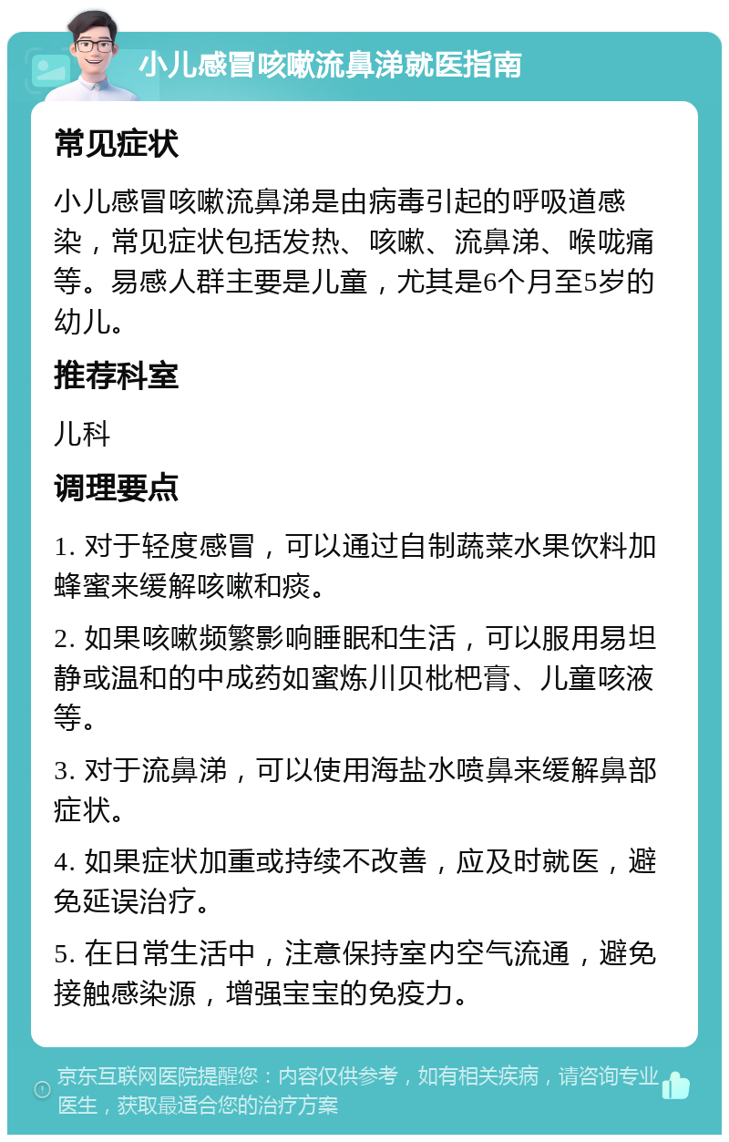 小儿感冒咳嗽流鼻涕就医指南 常见症状 小儿感冒咳嗽流鼻涕是由病毒引起的呼吸道感染，常见症状包括发热、咳嗽、流鼻涕、喉咙痛等。易感人群主要是儿童，尤其是6个月至5岁的幼儿。 推荐科室 儿科 调理要点 1. 对于轻度感冒，可以通过自制蔬菜水果饮料加蜂蜜来缓解咳嗽和痰。 2. 如果咳嗽频繁影响睡眠和生活，可以服用易坦静或温和的中成药如蜜炼川贝枇杷膏、儿童咳液等。 3. 对于流鼻涕，可以使用海盐水喷鼻来缓解鼻部症状。 4. 如果症状加重或持续不改善，应及时就医，避免延误治疗。 5. 在日常生活中，注意保持室内空气流通，避免接触感染源，增强宝宝的免疫力。