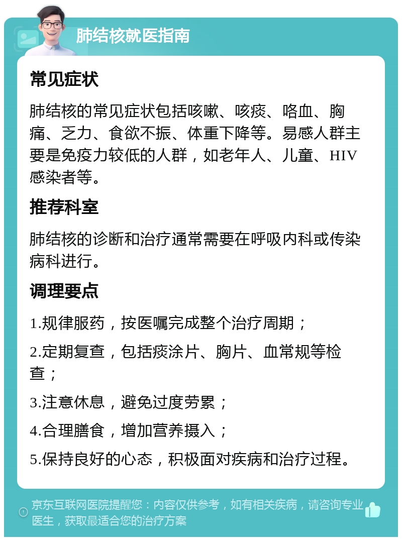 肺结核就医指南 常见症状 肺结核的常见症状包括咳嗽、咳痰、咯血、胸痛、乏力、食欲不振、体重下降等。易感人群主要是免疫力较低的人群，如老年人、儿童、HIV感染者等。 推荐科室 肺结核的诊断和治疗通常需要在呼吸内科或传染病科进行。 调理要点 1.规律服药，按医嘱完成整个治疗周期； 2.定期复查，包括痰涂片、胸片、血常规等检查； 3.注意休息，避免过度劳累； 4.合理膳食，增加营养摄入； 5.保持良好的心态，积极面对疾病和治疗过程。