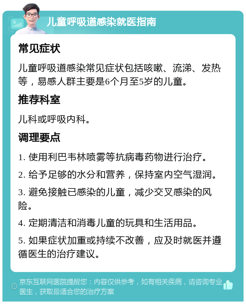 儿童呼吸道感染就医指南 常见症状 儿童呼吸道感染常见症状包括咳嗽、流涕、发热等，易感人群主要是6个月至5岁的儿童。 推荐科室 儿科或呼吸内科。 调理要点 1. 使用利巴韦林喷雾等抗病毒药物进行治疗。 2. 给予足够的水分和营养，保持室内空气湿润。 3. 避免接触已感染的儿童，减少交叉感染的风险。 4. 定期清洁和消毒儿童的玩具和生活用品。 5. 如果症状加重或持续不改善，应及时就医并遵循医生的治疗建议。