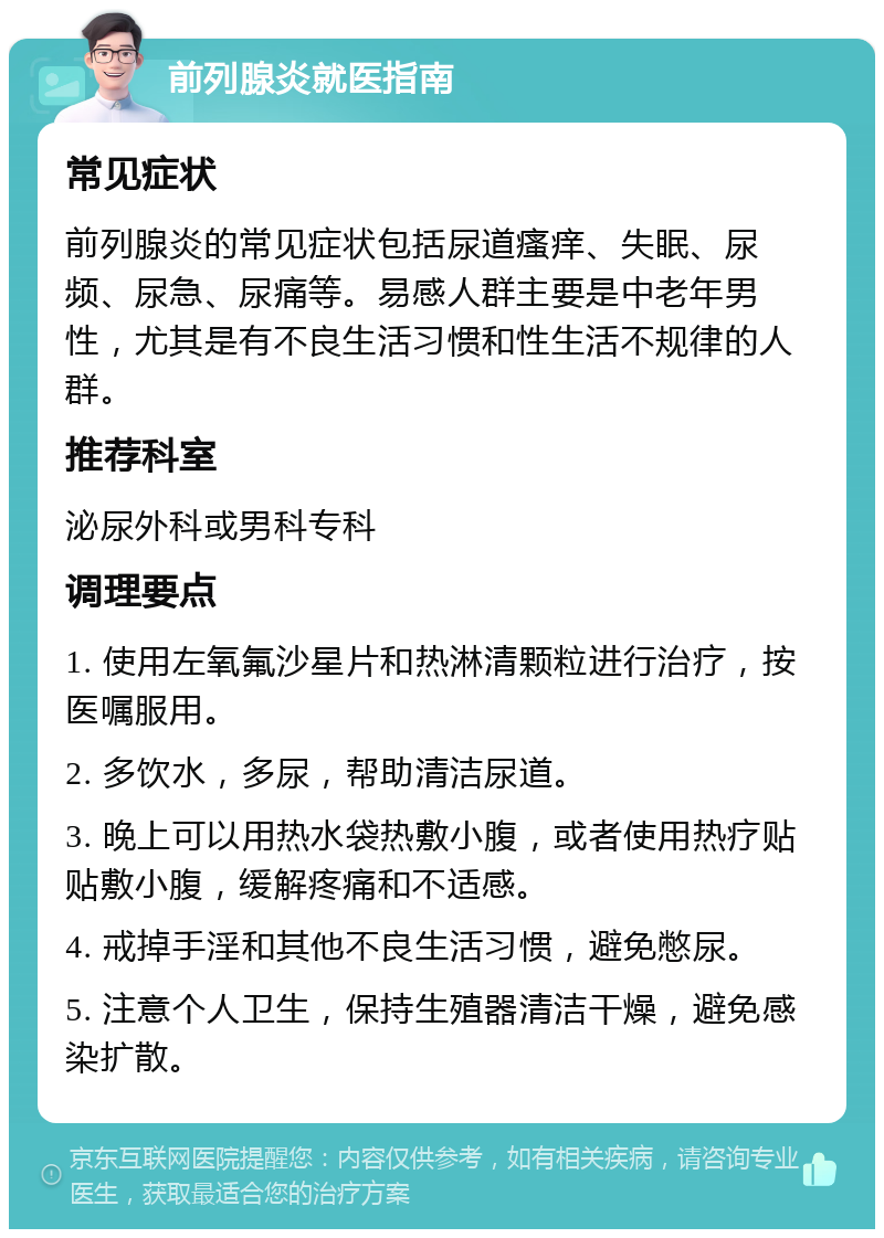 前列腺炎就医指南 常见症状 前列腺炎的常见症状包括尿道瘙痒、失眠、尿频、尿急、尿痛等。易感人群主要是中老年男性，尤其是有不良生活习惯和性生活不规律的人群。 推荐科室 泌尿外科或男科专科 调理要点 1. 使用左氧氟沙星片和热淋清颗粒进行治疗，按医嘱服用。 2. 多饮水，多尿，帮助清洁尿道。 3. 晚上可以用热水袋热敷小腹，或者使用热疗贴贴敷小腹，缓解疼痛和不适感。 4. 戒掉手淫和其他不良生活习惯，避免憋尿。 5. 注意个人卫生，保持生殖器清洁干燥，避免感染扩散。