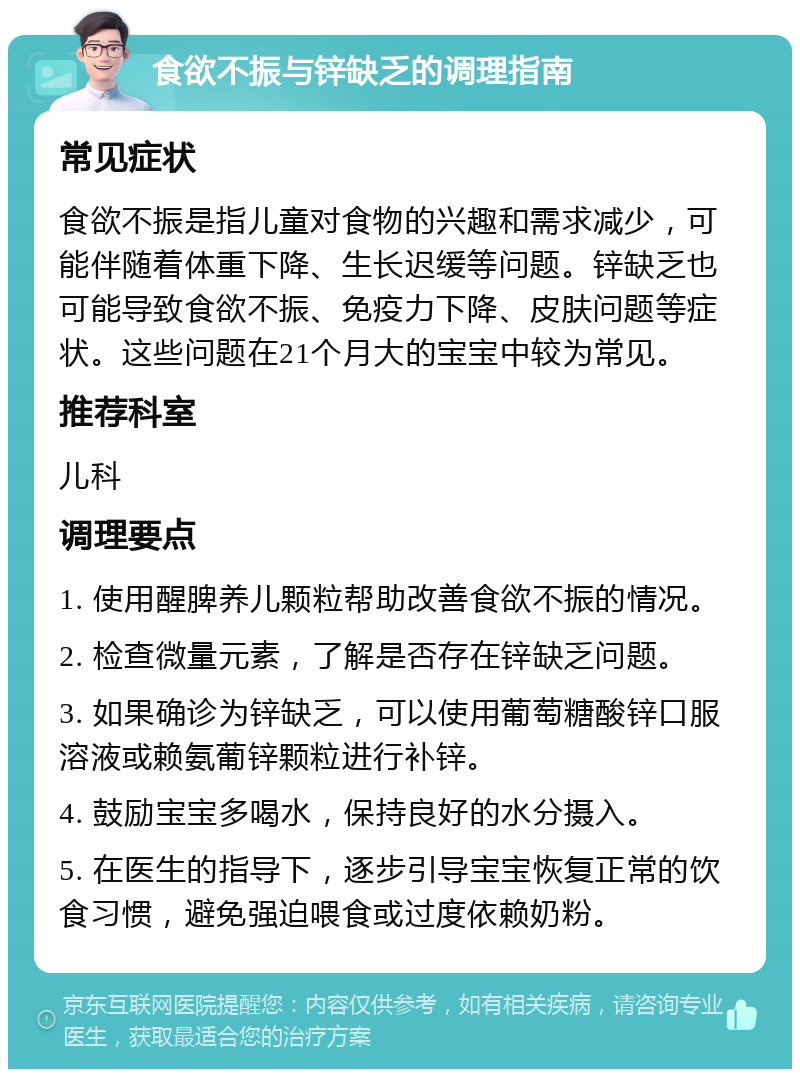 食欲不振与锌缺乏的调理指南 常见症状 食欲不振是指儿童对食物的兴趣和需求减少，可能伴随着体重下降、生长迟缓等问题。锌缺乏也可能导致食欲不振、免疫力下降、皮肤问题等症状。这些问题在21个月大的宝宝中较为常见。 推荐科室 儿科 调理要点 1. 使用醒脾养儿颗粒帮助改善食欲不振的情况。 2. 检查微量元素，了解是否存在锌缺乏问题。 3. 如果确诊为锌缺乏，可以使用葡萄糖酸锌口服溶液或赖氨葡锌颗粒进行补锌。 4. 鼓励宝宝多喝水，保持良好的水分摄入。 5. 在医生的指导下，逐步引导宝宝恢复正常的饮食习惯，避免强迫喂食或过度依赖奶粉。