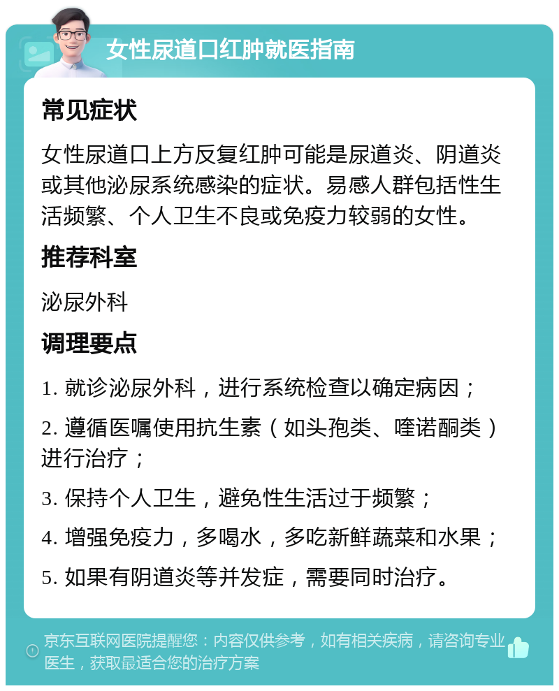 女性尿道口红肿就医指南 常见症状 女性尿道口上方反复红肿可能是尿道炎、阴道炎或其他泌尿系统感染的症状。易感人群包括性生活频繁、个人卫生不良或免疫力较弱的女性。 推荐科室 泌尿外科 调理要点 1. 就诊泌尿外科，进行系统检查以确定病因； 2. 遵循医嘱使用抗生素（如头孢类、喹诺酮类）进行治疗； 3. 保持个人卫生，避免性生活过于频繁； 4. 增强免疫力，多喝水，多吃新鲜蔬菜和水果； 5. 如果有阴道炎等并发症，需要同时治疗。