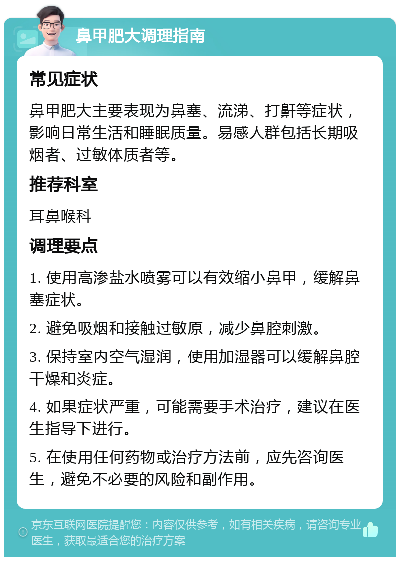 鼻甲肥大调理指南 常见症状 鼻甲肥大主要表现为鼻塞、流涕、打鼾等症状，影响日常生活和睡眠质量。易感人群包括长期吸烟者、过敏体质者等。 推荐科室 耳鼻喉科 调理要点 1. 使用高渗盐水喷雾可以有效缩小鼻甲，缓解鼻塞症状。 2. 避免吸烟和接触过敏原，减少鼻腔刺激。 3. 保持室内空气湿润，使用加湿器可以缓解鼻腔干燥和炎症。 4. 如果症状严重，可能需要手术治疗，建议在医生指导下进行。 5. 在使用任何药物或治疗方法前，应先咨询医生，避免不必要的风险和副作用。