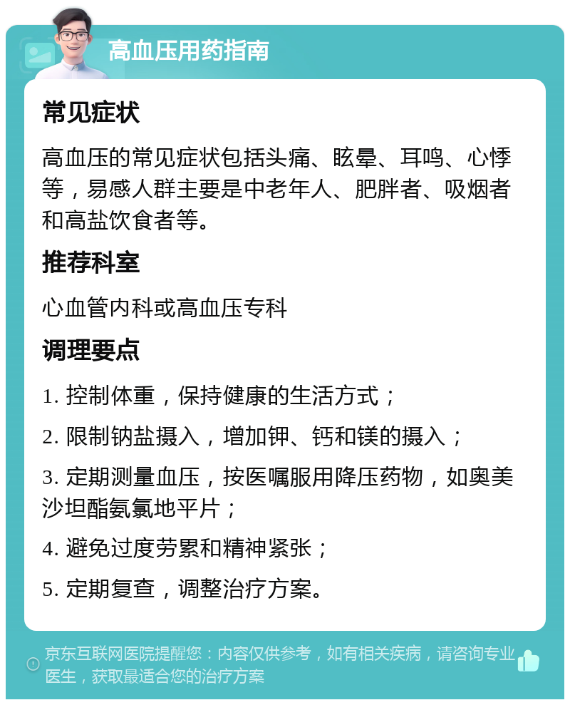 高血压用药指南 常见症状 高血压的常见症状包括头痛、眩晕、耳鸣、心悸等，易感人群主要是中老年人、肥胖者、吸烟者和高盐饮食者等。 推荐科室 心血管内科或高血压专科 调理要点 1. 控制体重，保持健康的生活方式； 2. 限制钠盐摄入，增加钾、钙和镁的摄入； 3. 定期测量血压，按医嘱服用降压药物，如奥美沙坦酯氨氯地平片； 4. 避免过度劳累和精神紧张； 5. 定期复查，调整治疗方案。