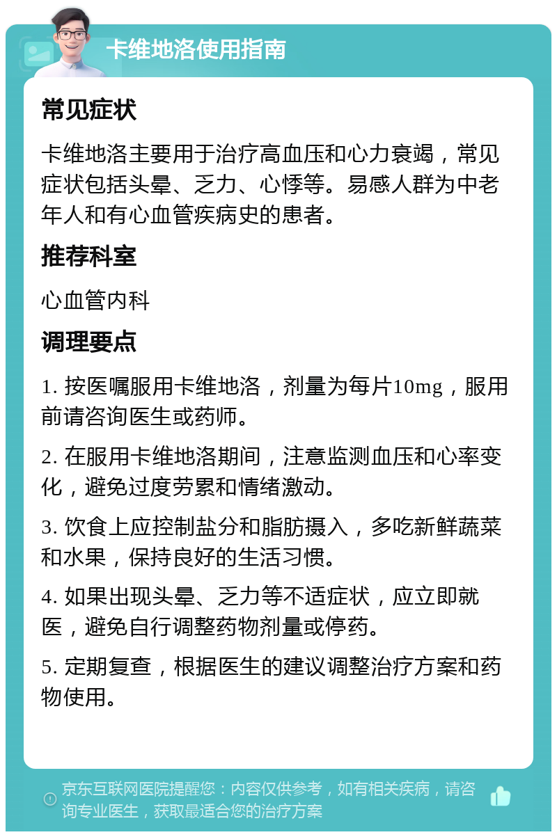 卡维地洛使用指南 常见症状 卡维地洛主要用于治疗高血压和心力衰竭，常见症状包括头晕、乏力、心悸等。易感人群为中老年人和有心血管疾病史的患者。 推荐科室 心血管内科 调理要点 1. 按医嘱服用卡维地洛，剂量为每片10mg，服用前请咨询医生或药师。 2. 在服用卡维地洛期间，注意监测血压和心率变化，避免过度劳累和情绪激动。 3. 饮食上应控制盐分和脂肪摄入，多吃新鲜蔬菜和水果，保持良好的生活习惯。 4. 如果出现头晕、乏力等不适症状，应立即就医，避免自行调整药物剂量或停药。 5. 定期复查，根据医生的建议调整治疗方案和药物使用。