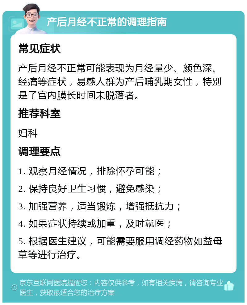 产后月经不正常的调理指南 常见症状 产后月经不正常可能表现为月经量少、颜色深、经痛等症状，易感人群为产后哺乳期女性，特别是子宫内膜长时间未脱落者。 推荐科室 妇科 调理要点 1. 观察月经情况，排除怀孕可能； 2. 保持良好卫生习惯，避免感染； 3. 加强营养，适当锻炼，增强抵抗力； 4. 如果症状持续或加重，及时就医； 5. 根据医生建议，可能需要服用调经药物如益母草等进行治疗。