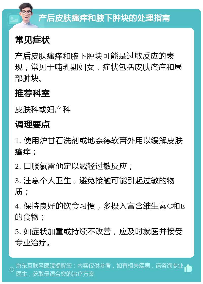 产后皮肤瘙痒和腋下肿块的处理指南 常见症状 产后皮肤瘙痒和腋下肿块可能是过敏反应的表现，常见于哺乳期妇女，症状包括皮肤瘙痒和局部肿块。 推荐科室 皮肤科或妇产科 调理要点 1. 使用炉甘石洗剂或地奈德软膏外用以缓解皮肤瘙痒； 2. 口服氯雷他定以减轻过敏反应； 3. 注意个人卫生，避免接触可能引起过敏的物质； 4. 保持良好的饮食习惯，多摄入富含维生素C和E的食物； 5. 如症状加重或持续不改善，应及时就医并接受专业治疗。