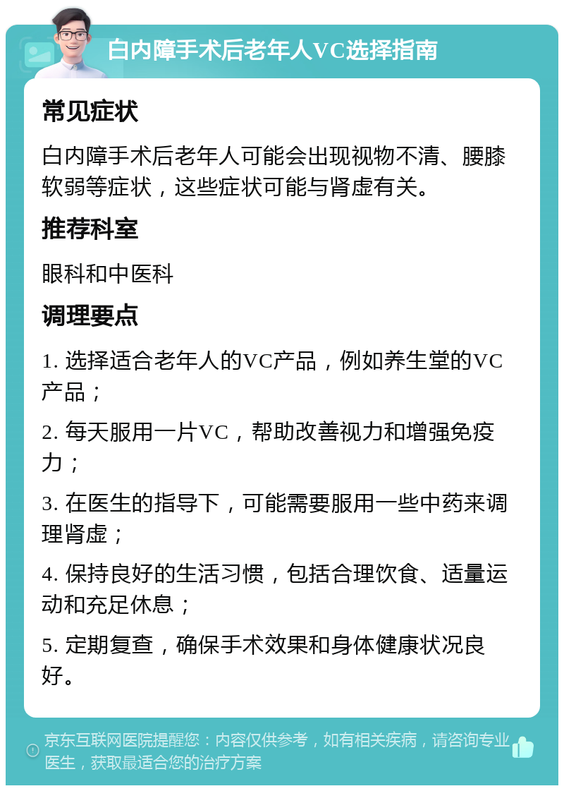 白内障手术后老年人VC选择指南 常见症状 白内障手术后老年人可能会出现视物不清、腰膝软弱等症状，这些症状可能与肾虚有关。 推荐科室 眼科和中医科 调理要点 1. 选择适合老年人的VC产品，例如养生堂的VC产品； 2. 每天服用一片VC，帮助改善视力和增强免疫力； 3. 在医生的指导下，可能需要服用一些中药来调理肾虚； 4. 保持良好的生活习惯，包括合理饮食、适量运动和充足休息； 5. 定期复查，确保手术效果和身体健康状况良好。