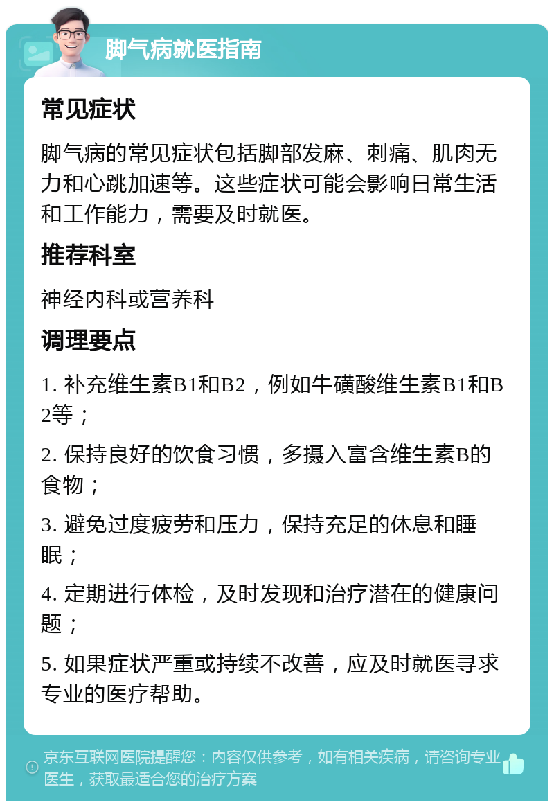 脚气病就医指南 常见症状 脚气病的常见症状包括脚部发麻、刺痛、肌肉无力和心跳加速等。这些症状可能会影响日常生活和工作能力，需要及时就医。 推荐科室 神经内科或营养科 调理要点 1. 补充维生素B1和B2，例如牛磺酸维生素B1和B2等； 2. 保持良好的饮食习惯，多摄入富含维生素B的食物； 3. 避免过度疲劳和压力，保持充足的休息和睡眠； 4. 定期进行体检，及时发现和治疗潜在的健康问题； 5. 如果症状严重或持续不改善，应及时就医寻求专业的医疗帮助。