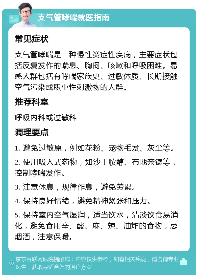 支气管哮喘就医指南 常见症状 支气管哮喘是一种慢性炎症性疾病，主要症状包括反复发作的喘息、胸闷、咳嗽和呼吸困难。易感人群包括有哮喘家族史、过敏体质、长期接触空气污染或职业性刺激物的人群。 推荐科室 呼吸内科或过敏科 调理要点 1. 避免过敏原，例如花粉、宠物毛发、灰尘等。 2. 使用吸入式药物，如沙丁胺醇、布地奈德等，控制哮喘发作。 3. 注意休息，规律作息，避免劳累。 4. 保持良好情绪，避免精神紧张和压力。 5. 保持室内空气湿润，适当饮水，清淡饮食易消化，避免食用辛、酸、麻、辣、油炸的食物，忌烟酒，注意保暖。