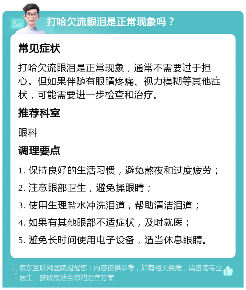 打哈欠流眼泪是正常现象吗？ 常见症状 打哈欠流眼泪是正常现象，通常不需要过于担心。但如果伴随有眼睛疼痛、视力模糊等其他症状，可能需要进一步检查和治疗。 推荐科室 眼科 调理要点 1. 保持良好的生活习惯，避免熬夜和过度疲劳； 2. 注意眼部卫生，避免揉眼睛； 3. 使用生理盐水冲洗泪道，帮助清洁泪道； 4. 如果有其他眼部不适症状，及时就医； 5. 避免长时间使用电子设备，适当休息眼睛。