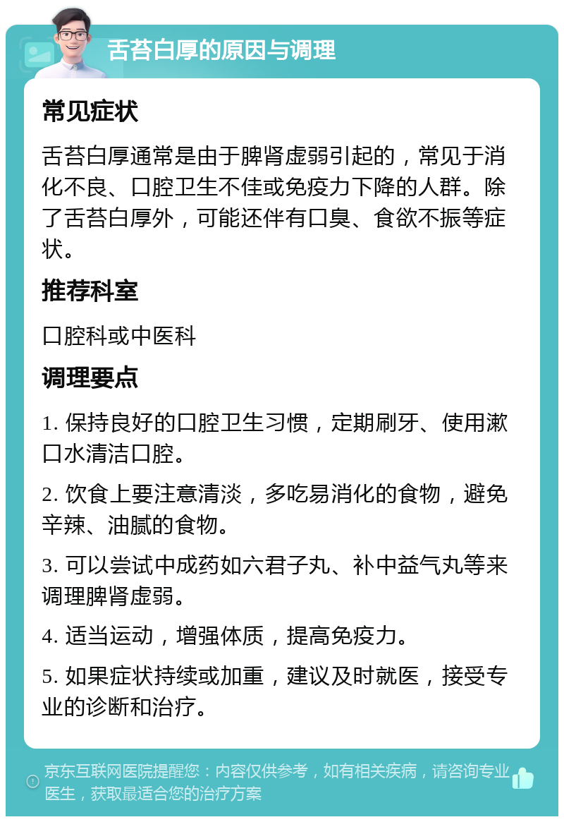 舌苔白厚的原因与调理 常见症状 舌苔白厚通常是由于脾肾虚弱引起的，常见于消化不良、口腔卫生不佳或免疫力下降的人群。除了舌苔白厚外，可能还伴有口臭、食欲不振等症状。 推荐科室 口腔科或中医科 调理要点 1. 保持良好的口腔卫生习惯，定期刷牙、使用漱口水清洁口腔。 2. 饮食上要注意清淡，多吃易消化的食物，避免辛辣、油腻的食物。 3. 可以尝试中成药如六君子丸、补中益气丸等来调理脾肾虚弱。 4. 适当运动，增强体质，提高免疫力。 5. 如果症状持续或加重，建议及时就医，接受专业的诊断和治疗。