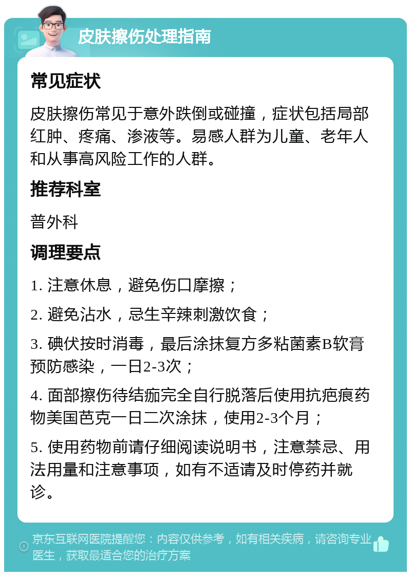 皮肤擦伤处理指南 常见症状 皮肤擦伤常见于意外跌倒或碰撞，症状包括局部红肿、疼痛、渗液等。易感人群为儿童、老年人和从事高风险工作的人群。 推荐科室 普外科 调理要点 1. 注意休息，避免伤口摩擦； 2. 避免沾水，忌生辛辣刺激饮食； 3. 碘伏按时消毒，最后涂抹复方多粘菌素B软膏预防感染，一日2-3次； 4. 面部擦伤待结痂完全自行脱落后使用抗疤痕药物美国芭克一日二次涂抹，使用2-3个月； 5. 使用药物前请仔细阅读说明书，注意禁忌、用法用量和注意事项，如有不适请及时停药并就诊。