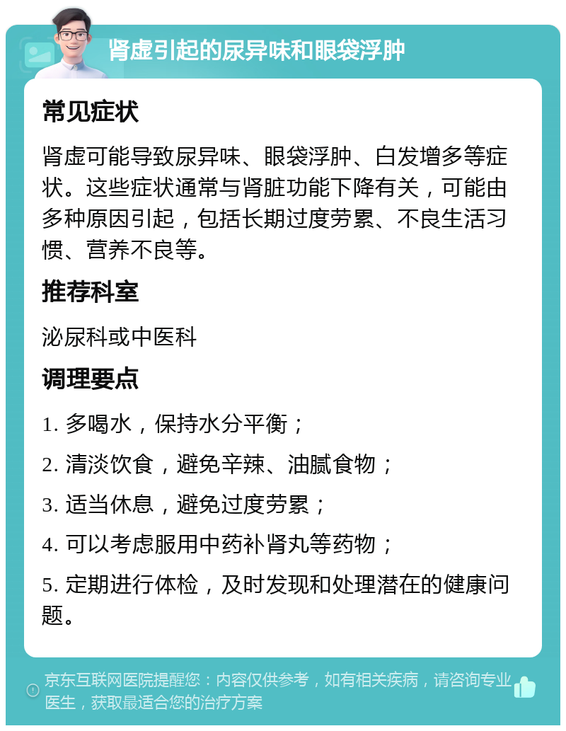 肾虚引起的尿异味和眼袋浮肿 常见症状 肾虚可能导致尿异味、眼袋浮肿、白发增多等症状。这些症状通常与肾脏功能下降有关，可能由多种原因引起，包括长期过度劳累、不良生活习惯、营养不良等。 推荐科室 泌尿科或中医科 调理要点 1. 多喝水，保持水分平衡； 2. 清淡饮食，避免辛辣、油腻食物； 3. 适当休息，避免过度劳累； 4. 可以考虑服用中药补肾丸等药物； 5. 定期进行体检，及时发现和处理潜在的健康问题。