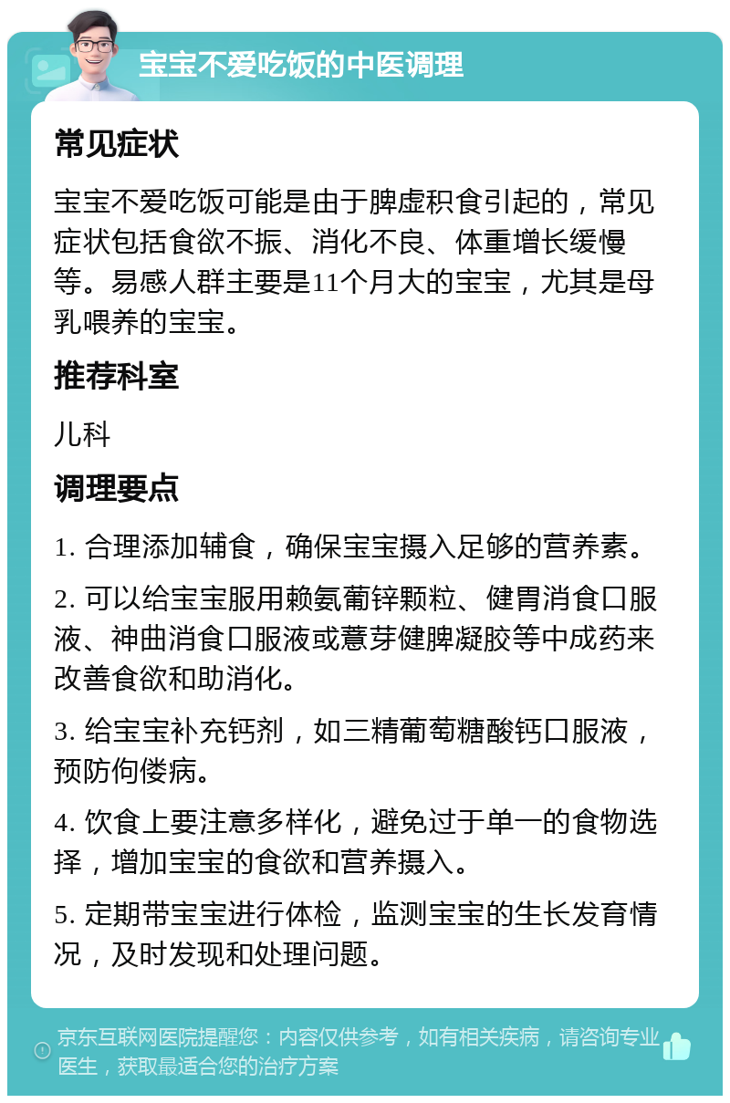 宝宝不爱吃饭的中医调理 常见症状 宝宝不爱吃饭可能是由于脾虚积食引起的，常见症状包括食欲不振、消化不良、体重增长缓慢等。易感人群主要是11个月大的宝宝，尤其是母乳喂养的宝宝。 推荐科室 儿科 调理要点 1. 合理添加辅食，确保宝宝摄入足够的营养素。 2. 可以给宝宝服用赖氨葡锌颗粒、健胃消食口服液、神曲消食口服液或薏芽健脾凝胶等中成药来改善食欲和助消化。 3. 给宝宝补充钙剂，如三精葡萄糖酸钙口服液，预防佝偻病。 4. 饮食上要注意多样化，避免过于单一的食物选择，增加宝宝的食欲和营养摄入。 5. 定期带宝宝进行体检，监测宝宝的生长发育情况，及时发现和处理问题。