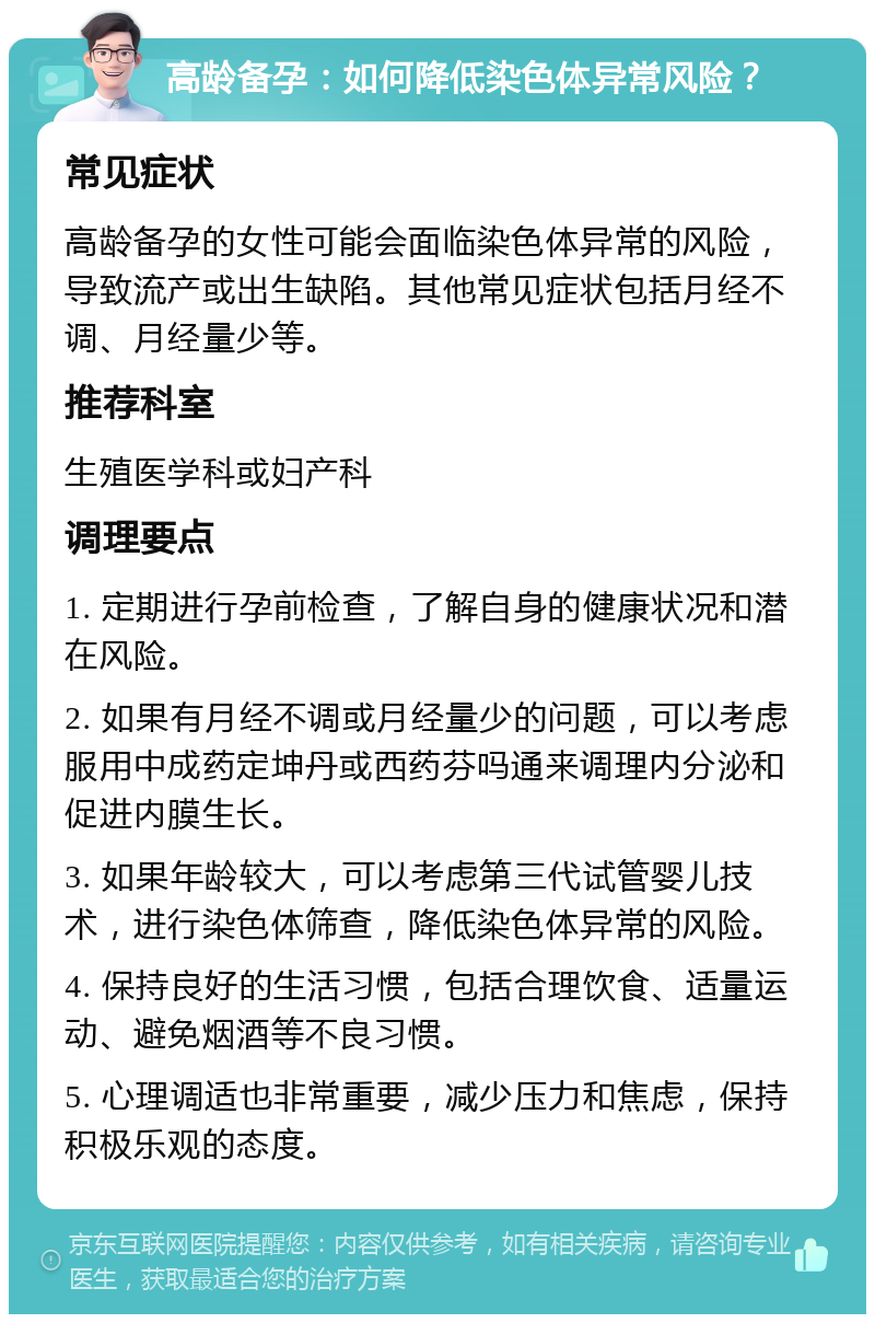 高龄备孕：如何降低染色体异常风险？ 常见症状 高龄备孕的女性可能会面临染色体异常的风险，导致流产或出生缺陷。其他常见症状包括月经不调、月经量少等。 推荐科室 生殖医学科或妇产科 调理要点 1. 定期进行孕前检查，了解自身的健康状况和潜在风险。 2. 如果有月经不调或月经量少的问题，可以考虑服用中成药定坤丹或西药芬吗通来调理内分泌和促进内膜生长。 3. 如果年龄较大，可以考虑第三代试管婴儿技术，进行染色体筛查，降低染色体异常的风险。 4. 保持良好的生活习惯，包括合理饮食、适量运动、避免烟酒等不良习惯。 5. 心理调适也非常重要，减少压力和焦虑，保持积极乐观的态度。