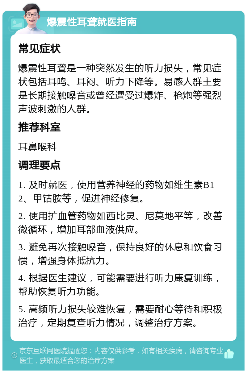 爆震性耳聋就医指南 常见症状 爆震性耳聋是一种突然发生的听力损失，常见症状包括耳鸣、耳闷、听力下降等。易感人群主要是长期接触噪音或曾经遭受过爆炸、枪炮等强烈声波刺激的人群。 推荐科室 耳鼻喉科 调理要点 1. 及时就医，使用营养神经的药物如维生素B12、甲钴胺等，促进神经修复。 2. 使用扩血管药物如西比灵、尼莫地平等，改善微循环，增加耳部血液供应。 3. 避免再次接触噪音，保持良好的休息和饮食习惯，增强身体抵抗力。 4. 根据医生建议，可能需要进行听力康复训练，帮助恢复听力功能。 5. 高频听力损失较难恢复，需要耐心等待和积极治疗，定期复查听力情况，调整治疗方案。