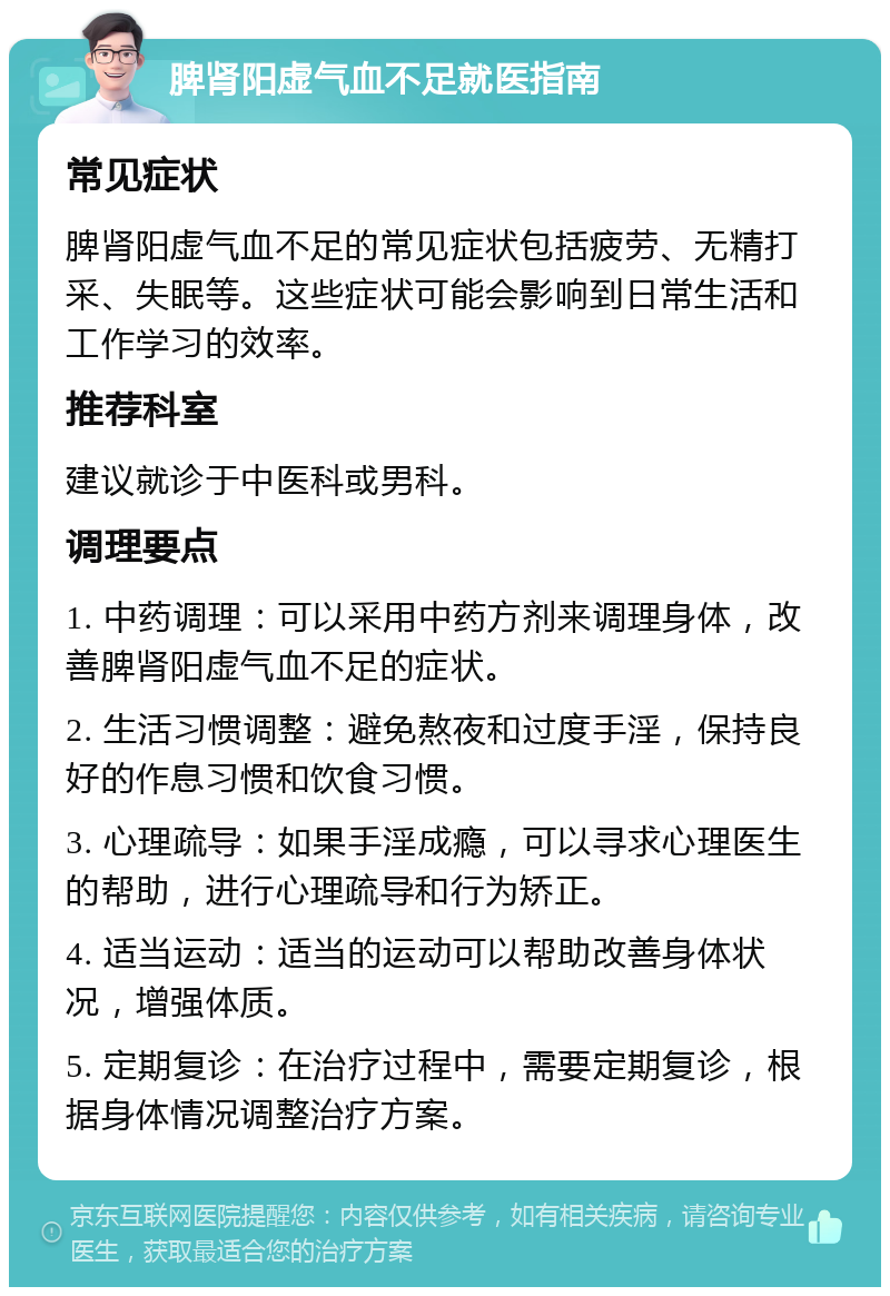 脾肾阳虚气血不足就医指南 常见症状 脾肾阳虚气血不足的常见症状包括疲劳、无精打采、失眠等。这些症状可能会影响到日常生活和工作学习的效率。 推荐科室 建议就诊于中医科或男科。 调理要点 1. 中药调理：可以采用中药方剂来调理身体，改善脾肾阳虚气血不足的症状。 2. 生活习惯调整：避免熬夜和过度手淫，保持良好的作息习惯和饮食习惯。 3. 心理疏导：如果手淫成瘾，可以寻求心理医生的帮助，进行心理疏导和行为矫正。 4. 适当运动：适当的运动可以帮助改善身体状况，增强体质。 5. 定期复诊：在治疗过程中，需要定期复诊，根据身体情况调整治疗方案。