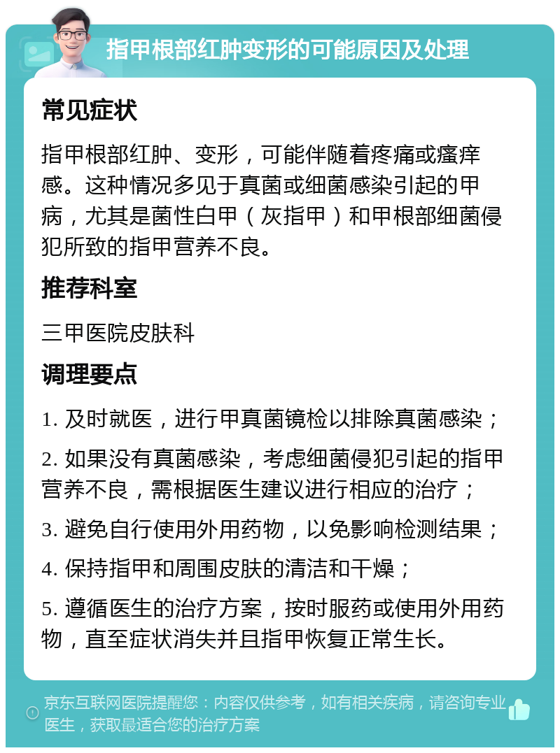 指甲根部红肿变形的可能原因及处理 常见症状 指甲根部红肿、变形，可能伴随着疼痛或瘙痒感。这种情况多见于真菌或细菌感染引起的甲病，尤其是菌性白甲（灰指甲）和甲根部细菌侵犯所致的指甲营养不良。 推荐科室 三甲医院皮肤科 调理要点 1. 及时就医，进行甲真菌镜检以排除真菌感染； 2. 如果没有真菌感染，考虑细菌侵犯引起的指甲营养不良，需根据医生建议进行相应的治疗； 3. 避免自行使用外用药物，以免影响检测结果； 4. 保持指甲和周围皮肤的清洁和干燥； 5. 遵循医生的治疗方案，按时服药或使用外用药物，直至症状消失并且指甲恢复正常生长。