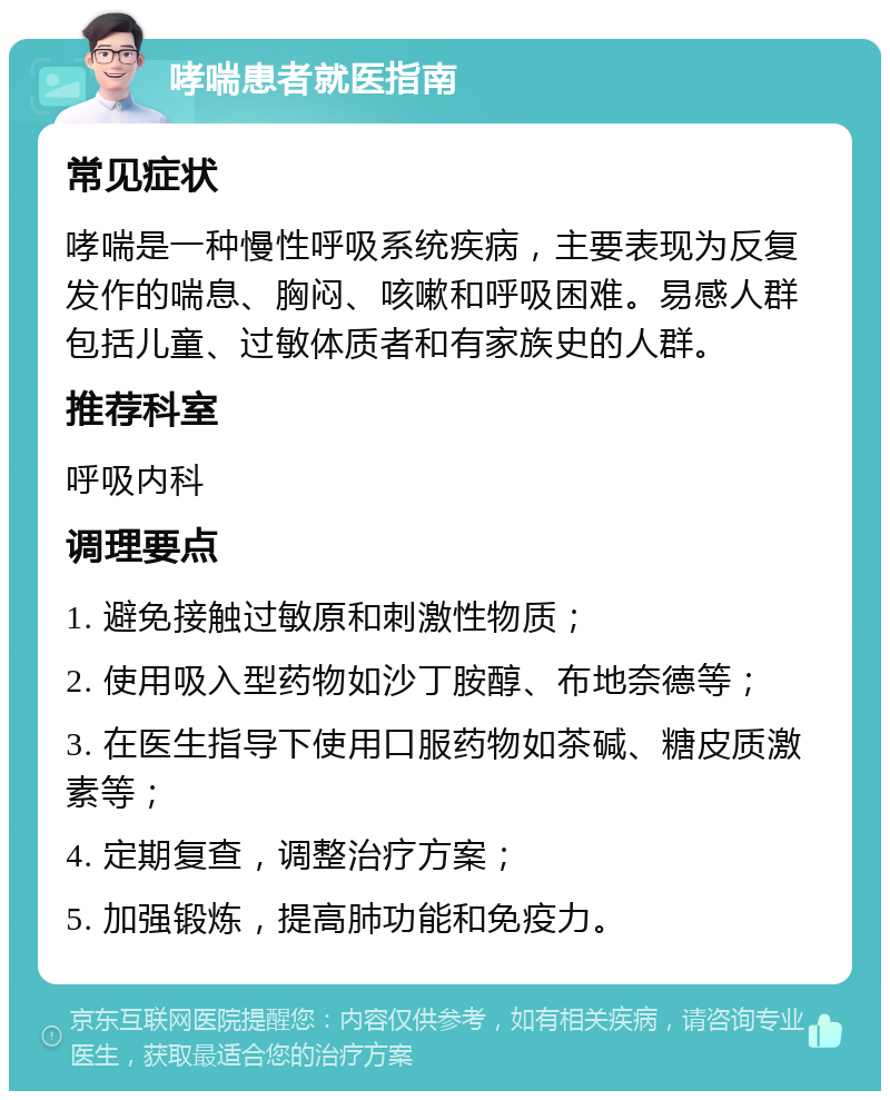 哮喘患者就医指南 常见症状 哮喘是一种慢性呼吸系统疾病，主要表现为反复发作的喘息、胸闷、咳嗽和呼吸困难。易感人群包括儿童、过敏体质者和有家族史的人群。 推荐科室 呼吸内科 调理要点 1. 避免接触过敏原和刺激性物质； 2. 使用吸入型药物如沙丁胺醇、布地奈德等； 3. 在医生指导下使用口服药物如茶碱、糖皮质激素等； 4. 定期复查，调整治疗方案； 5. 加强锻炼，提高肺功能和免疫力。