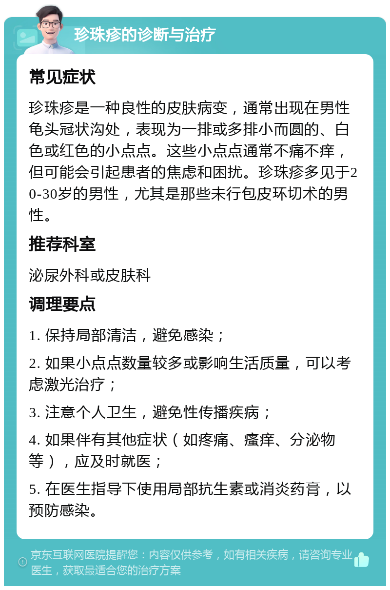 珍珠疹的诊断与治疗 常见症状 珍珠疹是一种良性的皮肤病变，通常出现在男性龟头冠状沟处，表现为一排或多排小而圆的、白色或红色的小点点。这些小点点通常不痛不痒，但可能会引起患者的焦虑和困扰。珍珠疹多见于20-30岁的男性，尤其是那些未行包皮环切术的男性。 推荐科室 泌尿外科或皮肤科 调理要点 1. 保持局部清洁，避免感染； 2. 如果小点点数量较多或影响生活质量，可以考虑激光治疗； 3. 注意个人卫生，避免性传播疾病； 4. 如果伴有其他症状（如疼痛、瘙痒、分泌物等），应及时就医； 5. 在医生指导下使用局部抗生素或消炎药膏，以预防感染。