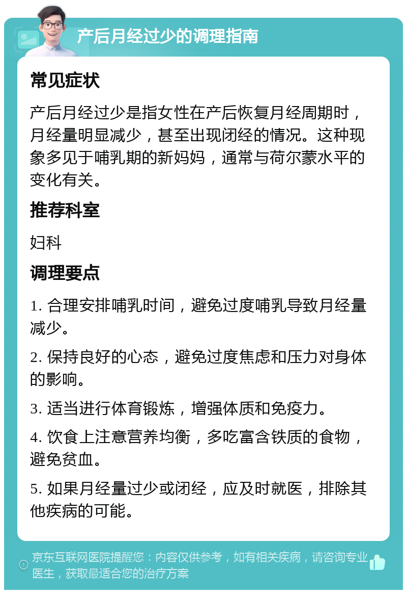 产后月经过少的调理指南 常见症状 产后月经过少是指女性在产后恢复月经周期时，月经量明显减少，甚至出现闭经的情况。这种现象多见于哺乳期的新妈妈，通常与荷尔蒙水平的变化有关。 推荐科室 妇科 调理要点 1. 合理安排哺乳时间，避免过度哺乳导致月经量减少。 2. 保持良好的心态，避免过度焦虑和压力对身体的影响。 3. 适当进行体育锻炼，增强体质和免疫力。 4. 饮食上注意营养均衡，多吃富含铁质的食物，避免贫血。 5. 如果月经量过少或闭经，应及时就医，排除其他疾病的可能。