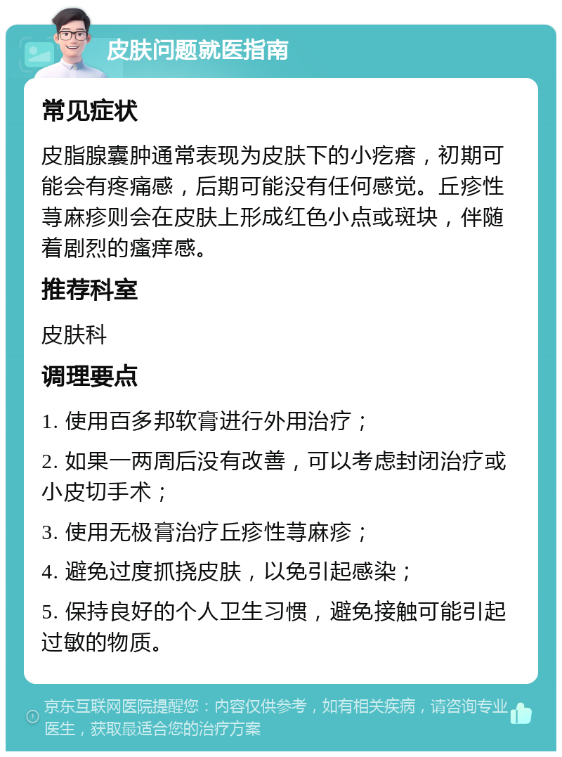 皮肤问题就医指南 常见症状 皮脂腺囊肿通常表现为皮肤下的小疙瘩，初期可能会有疼痛感，后期可能没有任何感觉。丘疹性荨麻疹则会在皮肤上形成红色小点或斑块，伴随着剧烈的瘙痒感。 推荐科室 皮肤科 调理要点 1. 使用百多邦软膏进行外用治疗； 2. 如果一两周后没有改善，可以考虑封闭治疗或小皮切手术； 3. 使用无极膏治疗丘疹性荨麻疹； 4. 避免过度抓挠皮肤，以免引起感染； 5. 保持良好的个人卫生习惯，避免接触可能引起过敏的物质。