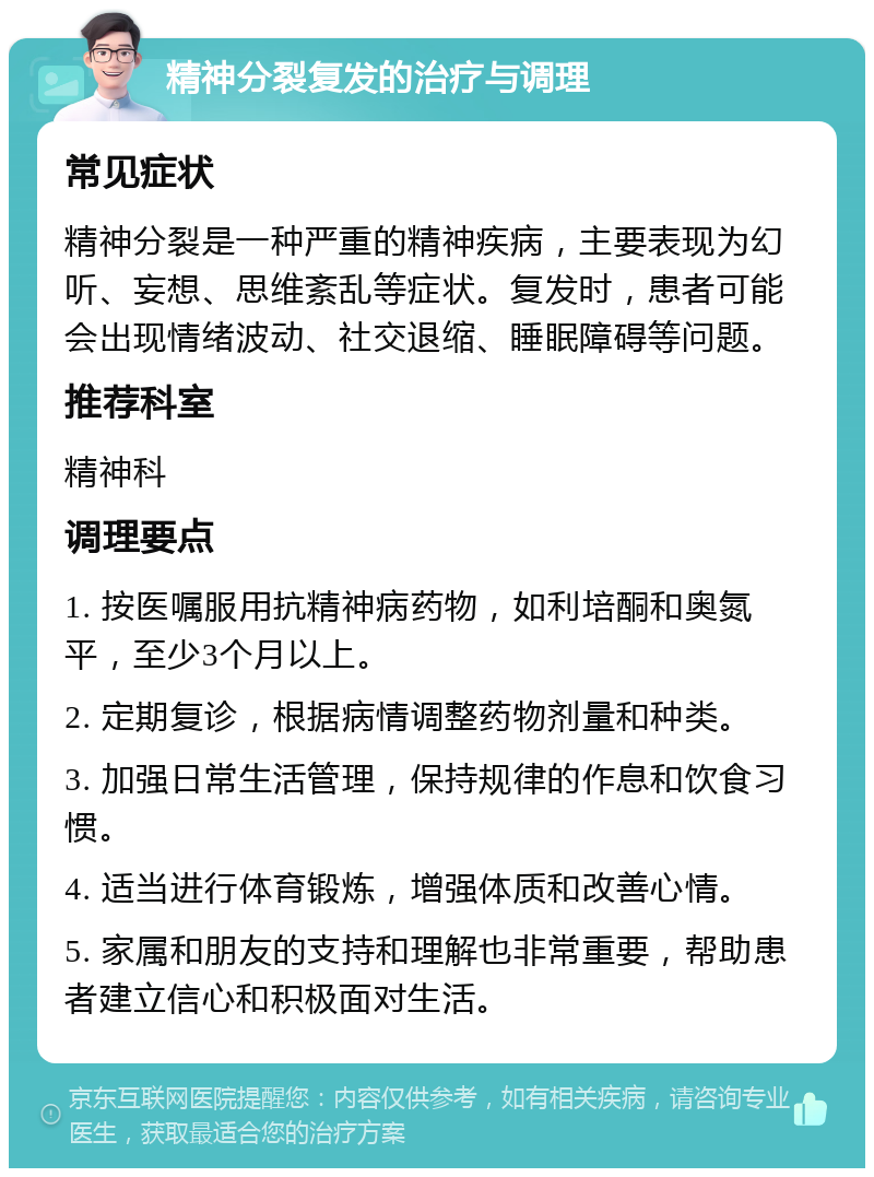 精神分裂复发的治疗与调理 常见症状 精神分裂是一种严重的精神疾病，主要表现为幻听、妄想、思维紊乱等症状。复发时，患者可能会出现情绪波动、社交退缩、睡眠障碍等问题。 推荐科室 精神科 调理要点 1. 按医嘱服用抗精神病药物，如利培酮和奥氮平，至少3个月以上。 2. 定期复诊，根据病情调整药物剂量和种类。 3. 加强日常生活管理，保持规律的作息和饮食习惯。 4. 适当进行体育锻炼，增强体质和改善心情。 5. 家属和朋友的支持和理解也非常重要，帮助患者建立信心和积极面对生活。