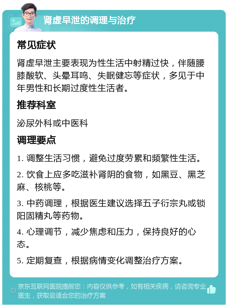 肾虚早泄的调理与治疗 常见症状 肾虚早泄主要表现为性生活中射精过快，伴随腰膝酸软、头晕耳鸣、失眠健忘等症状，多见于中年男性和长期过度性生活者。 推荐科室 泌尿外科或中医科 调理要点 1. 调整生活习惯，避免过度劳累和频繁性生活。 2. 饮食上应多吃滋补肾阴的食物，如黑豆、黑芝麻、核桃等。 3. 中药调理，根据医生建议选择五子衍宗丸或锁阳固精丸等药物。 4. 心理调节，减少焦虑和压力，保持良好的心态。 5. 定期复查，根据病情变化调整治疗方案。