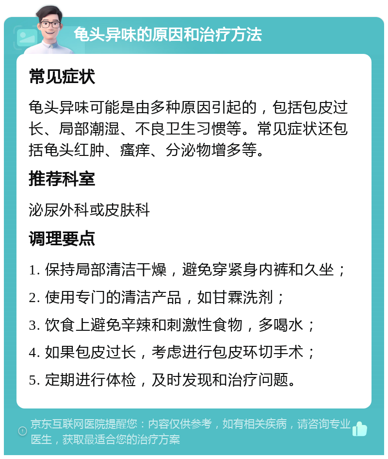 龟头异味的原因和治疗方法 常见症状 龟头异味可能是由多种原因引起的，包括包皮过长、局部潮湿、不良卫生习惯等。常见症状还包括龟头红肿、瘙痒、分泌物增多等。 推荐科室 泌尿外科或皮肤科 调理要点 1. 保持局部清洁干燥，避免穿紧身内裤和久坐； 2. 使用专门的清洁产品，如甘霖洗剂； 3. 饮食上避免辛辣和刺激性食物，多喝水； 4. 如果包皮过长，考虑进行包皮环切手术； 5. 定期进行体检，及时发现和治疗问题。