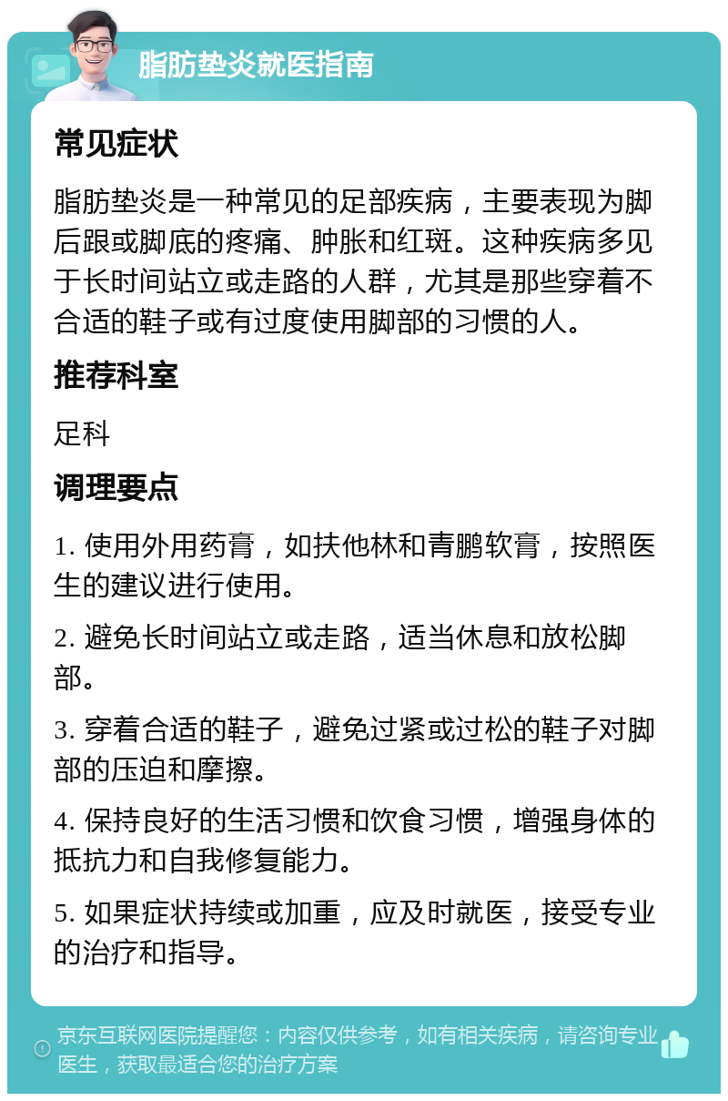 脂肪垫炎就医指南 常见症状 脂肪垫炎是一种常见的足部疾病，主要表现为脚后跟或脚底的疼痛、肿胀和红斑。这种疾病多见于长时间站立或走路的人群，尤其是那些穿着不合适的鞋子或有过度使用脚部的习惯的人。 推荐科室 足科 调理要点 1. 使用外用药膏，如扶他林和青鹏软膏，按照医生的建议进行使用。 2. 避免长时间站立或走路，适当休息和放松脚部。 3. 穿着合适的鞋子，避免过紧或过松的鞋子对脚部的压迫和摩擦。 4. 保持良好的生活习惯和饮食习惯，增强身体的抵抗力和自我修复能力。 5. 如果症状持续或加重，应及时就医，接受专业的治疗和指导。