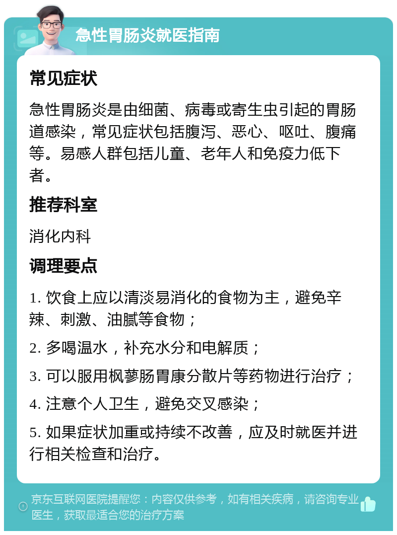 急性胃肠炎就医指南 常见症状 急性胃肠炎是由细菌、病毒或寄生虫引起的胃肠道感染，常见症状包括腹泻、恶心、呕吐、腹痛等。易感人群包括儿童、老年人和免疫力低下者。 推荐科室 消化内科 调理要点 1. 饮食上应以清淡易消化的食物为主，避免辛辣、刺激、油腻等食物； 2. 多喝温水，补充水分和电解质； 3. 可以服用枫蓼肠胃康分散片等药物进行治疗； 4. 注意个人卫生，避免交叉感染； 5. 如果症状加重或持续不改善，应及时就医并进行相关检查和治疗。