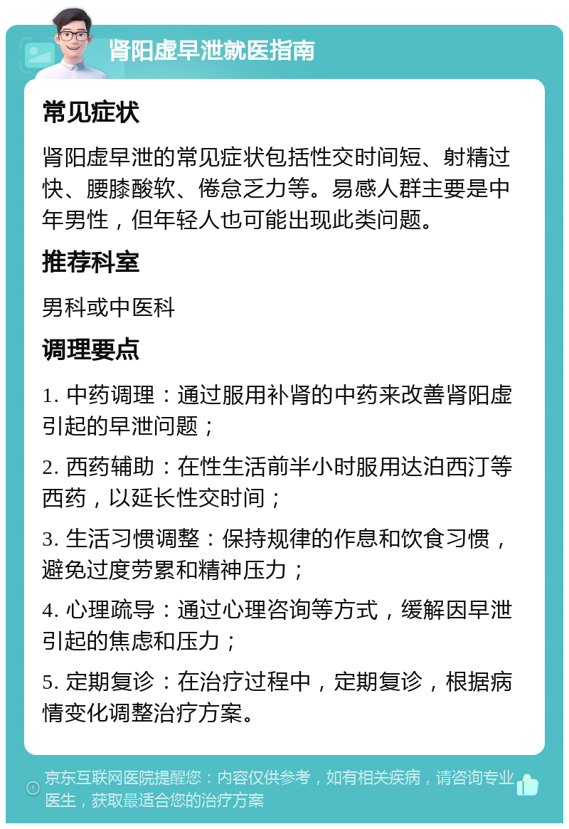 肾阳虚早泄就医指南 常见症状 肾阳虚早泄的常见症状包括性交时间短、射精过快、腰膝酸软、倦怠乏力等。易感人群主要是中年男性，但年轻人也可能出现此类问题。 推荐科室 男科或中医科 调理要点 1. 中药调理：通过服用补肾的中药来改善肾阳虚引起的早泄问题； 2. 西药辅助：在性生活前半小时服用达泊西汀等西药，以延长性交时间； 3. 生活习惯调整：保持规律的作息和饮食习惯，避免过度劳累和精神压力； 4. 心理疏导：通过心理咨询等方式，缓解因早泄引起的焦虑和压力； 5. 定期复诊：在治疗过程中，定期复诊，根据病情变化调整治疗方案。