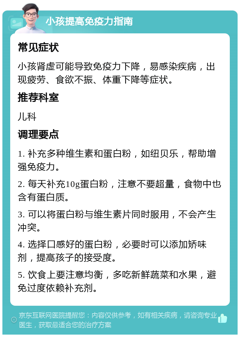 小孩提高免疫力指南 常见症状 小孩肾虚可能导致免疫力下降，易感染疾病，出现疲劳、食欲不振、体重下降等症状。 推荐科室 儿科 调理要点 1. 补充多种维生素和蛋白粉，如纽贝乐，帮助增强免疫力。 2. 每天补充10g蛋白粉，注意不要超量，食物中也含有蛋白质。 3. 可以将蛋白粉与维生素片同时服用，不会产生冲突。 4. 选择口感好的蛋白粉，必要时可以添加矫味剂，提高孩子的接受度。 5. 饮食上要注意均衡，多吃新鲜蔬菜和水果，避免过度依赖补充剂。