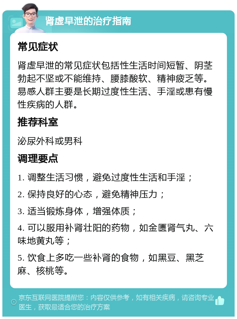 肾虚早泄的治疗指南 常见症状 肾虚早泄的常见症状包括性生活时间短暂、阴茎勃起不坚或不能维持、腰膝酸软、精神疲乏等。易感人群主要是长期过度性生活、手淫或患有慢性疾病的人群。 推荐科室 泌尿外科或男科 调理要点 1. 调整生活习惯，避免过度性生活和手淫； 2. 保持良好的心态，避免精神压力； 3. 适当锻炼身体，增强体质； 4. 可以服用补肾壮阳的药物，如金匮肾气丸、六味地黄丸等； 5. 饮食上多吃一些补肾的食物，如黑豆、黑芝麻、核桃等。