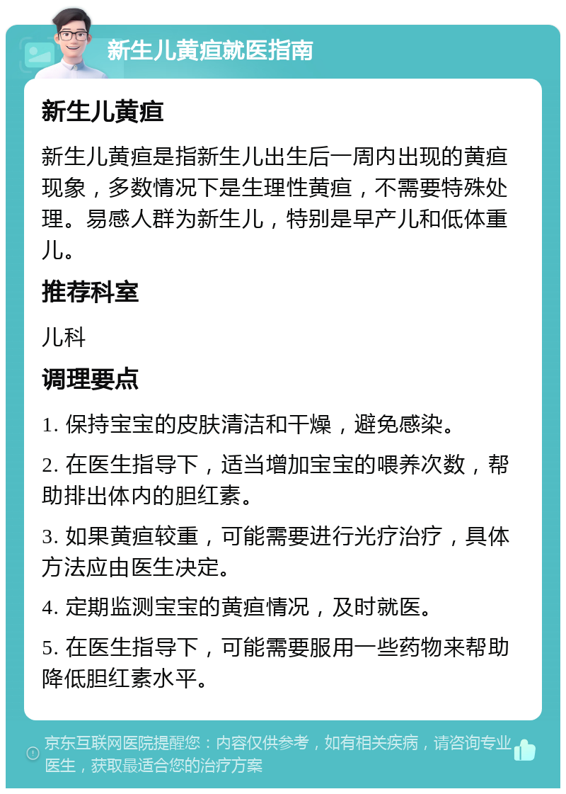 新生儿黄疸就医指南 新生儿黄疸 新生儿黄疸是指新生儿出生后一周内出现的黄疸现象，多数情况下是生理性黄疸，不需要特殊处理。易感人群为新生儿，特别是早产儿和低体重儿。 推荐科室 儿科 调理要点 1. 保持宝宝的皮肤清洁和干燥，避免感染。 2. 在医生指导下，适当增加宝宝的喂养次数，帮助排出体内的胆红素。 3. 如果黄疸较重，可能需要进行光疗治疗，具体方法应由医生决定。 4. 定期监测宝宝的黄疸情况，及时就医。 5. 在医生指导下，可能需要服用一些药物来帮助降低胆红素水平。