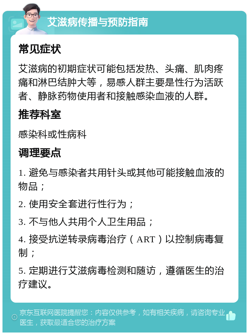 艾滋病传播与预防指南 常见症状 艾滋病的初期症状可能包括发热、头痛、肌肉疼痛和淋巴结肿大等，易感人群主要是性行为活跃者、静脉药物使用者和接触感染血液的人群。 推荐科室 感染科或性病科 调理要点 1. 避免与感染者共用针头或其他可能接触血液的物品； 2. 使用安全套进行性行为； 3. 不与他人共用个人卫生用品； 4. 接受抗逆转录病毒治疗（ART）以控制病毒复制； 5. 定期进行艾滋病毒检测和随访，遵循医生的治疗建议。