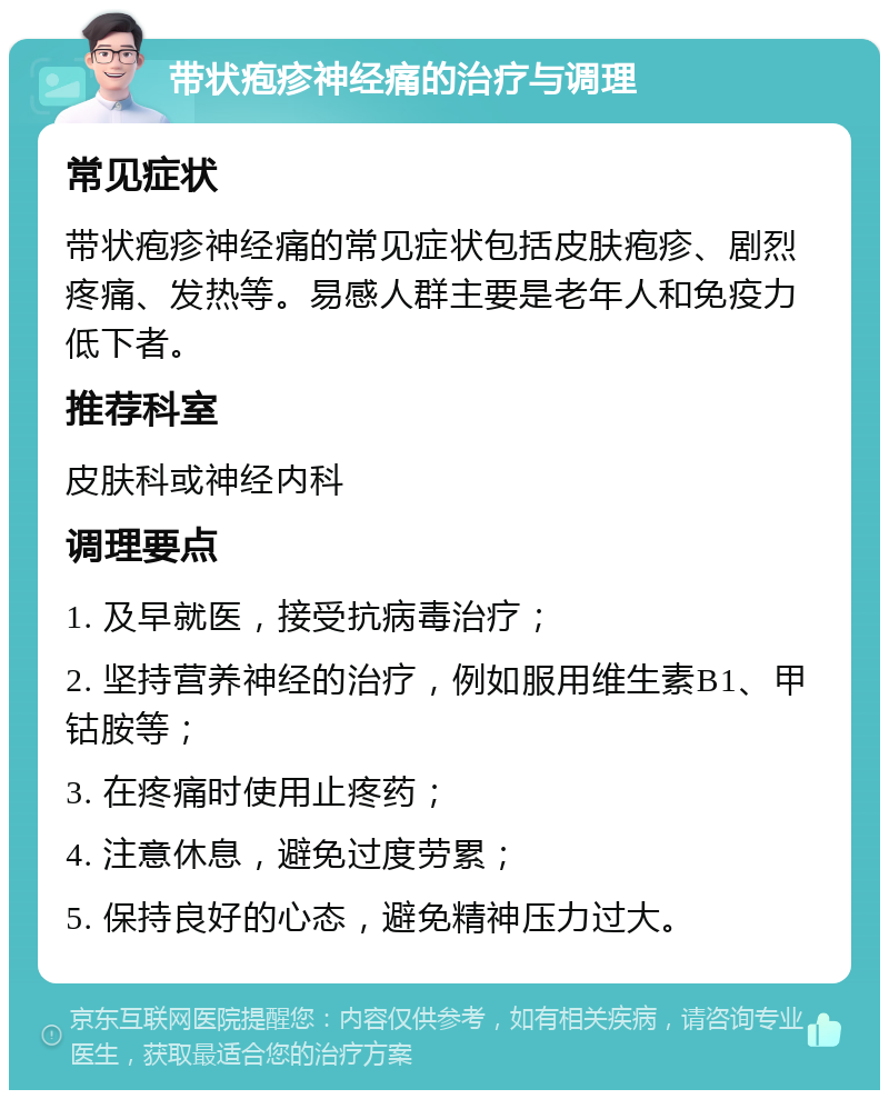 带状疱疹神经痛的治疗与调理 常见症状 带状疱疹神经痛的常见症状包括皮肤疱疹、剧烈疼痛、发热等。易感人群主要是老年人和免疫力低下者。 推荐科室 皮肤科或神经内科 调理要点 1. 及早就医，接受抗病毒治疗； 2. 坚持营养神经的治疗，例如服用维生素B1、甲钴胺等； 3. 在疼痛时使用止疼药； 4. 注意休息，避免过度劳累； 5. 保持良好的心态，避免精神压力过大。