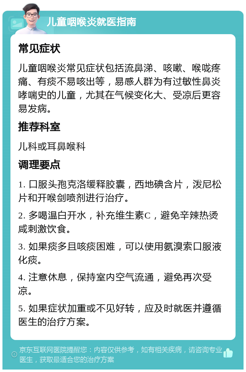 儿童咽喉炎就医指南 常见症状 儿童咽喉炎常见症状包括流鼻涕、咳嗽、喉咙疼痛、有痰不易咳出等，易感人群为有过敏性鼻炎哮喘史的儿童，尤其在气候变化大、受凉后更容易发病。 推荐科室 儿科或耳鼻喉科 调理要点 1. 口服头孢克洛缓释胶囊，西地碘含片，泼尼松片和开喉剑喷剂进行治疗。 2. 多喝温白开水，补充维生素C，避免辛辣热烫咸刺激饮食。 3. 如果痰多且咳痰困难，可以使用氨溴索口服液化痰。 4. 注意休息，保持室内空气流通，避免再次受凉。 5. 如果症状加重或不见好转，应及时就医并遵循医生的治疗方案。