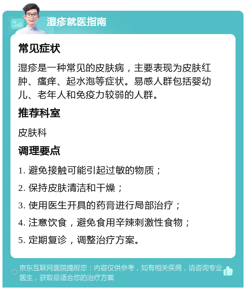 湿疹就医指南 常见症状 湿疹是一种常见的皮肤病，主要表现为皮肤红肿、瘙痒、起水泡等症状。易感人群包括婴幼儿、老年人和免疫力较弱的人群。 推荐科室 皮肤科 调理要点 1. 避免接触可能引起过敏的物质； 2. 保持皮肤清洁和干燥； 3. 使用医生开具的药膏进行局部治疗； 4. 注意饮食，避免食用辛辣刺激性食物； 5. 定期复诊，调整治疗方案。