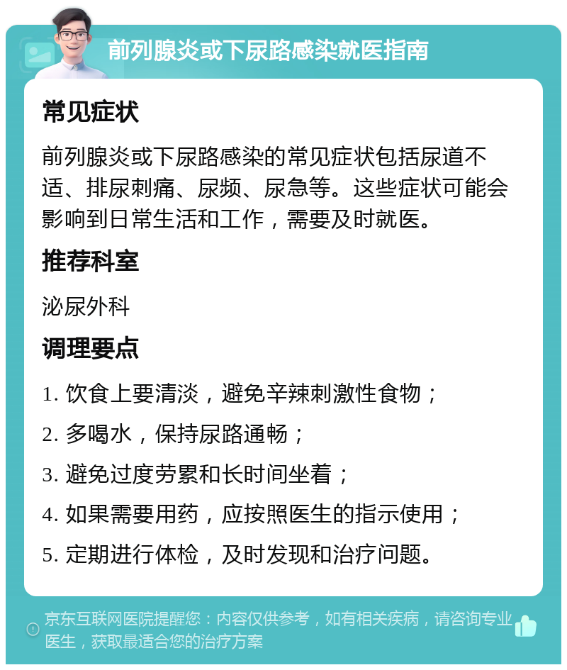 前列腺炎或下尿路感染就医指南 常见症状 前列腺炎或下尿路感染的常见症状包括尿道不适、排尿刺痛、尿频、尿急等。这些症状可能会影响到日常生活和工作，需要及时就医。 推荐科室 泌尿外科 调理要点 1. 饮食上要清淡，避免辛辣刺激性食物； 2. 多喝水，保持尿路通畅； 3. 避免过度劳累和长时间坐着； 4. 如果需要用药，应按照医生的指示使用； 5. 定期进行体检，及时发现和治疗问题。