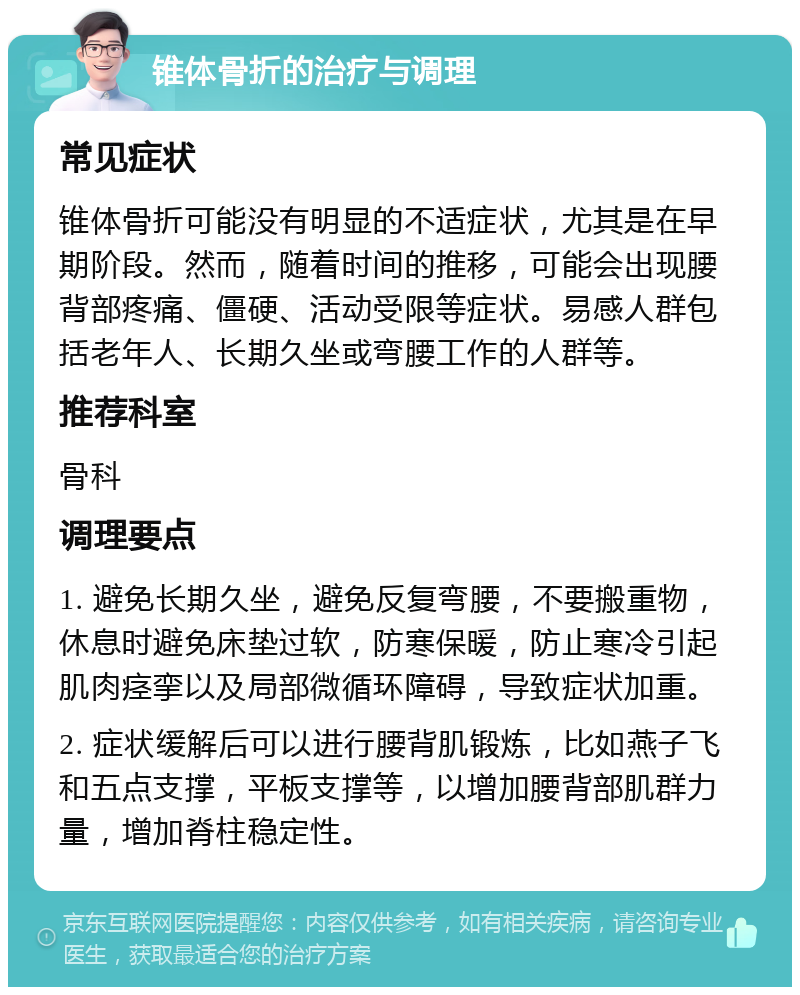 锥体骨折的治疗与调理 常见症状 锥体骨折可能没有明显的不适症状，尤其是在早期阶段。然而，随着时间的推移，可能会出现腰背部疼痛、僵硬、活动受限等症状。易感人群包括老年人、长期久坐或弯腰工作的人群等。 推荐科室 骨科 调理要点 1. 避免长期久坐，避免反复弯腰，不要搬重物，休息时避免床垫过软，防寒保暖，防止寒冷引起肌肉痉挛以及局部微循环障碍，导致症状加重。 2. 症状缓解后可以进行腰背肌锻炼，比如燕子飞和五点支撑，平板支撑等，以增加腰背部肌群力量，增加脊柱稳定性。