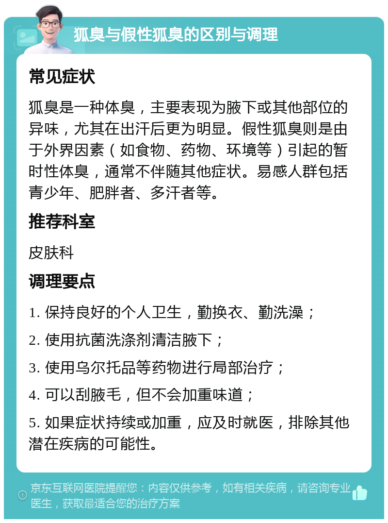 狐臭与假性狐臭的区别与调理 常见症状 狐臭是一种体臭，主要表现为腋下或其他部位的异味，尤其在出汗后更为明显。假性狐臭则是由于外界因素（如食物、药物、环境等）引起的暂时性体臭，通常不伴随其他症状。易感人群包括青少年、肥胖者、多汗者等。 推荐科室 皮肤科 调理要点 1. 保持良好的个人卫生，勤换衣、勤洗澡； 2. 使用抗菌洗涤剂清洁腋下； 3. 使用乌尔托品等药物进行局部治疗； 4. 可以刮腋毛，但不会加重味道； 5. 如果症状持续或加重，应及时就医，排除其他潜在疾病的可能性。