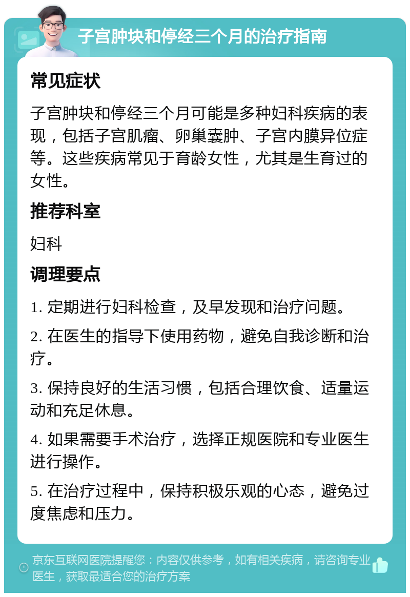 子宫肿块和停经三个月的治疗指南 常见症状 子宫肿块和停经三个月可能是多种妇科疾病的表现，包括子宫肌瘤、卵巢囊肿、子宫内膜异位症等。这些疾病常见于育龄女性，尤其是生育过的女性。 推荐科室 妇科 调理要点 1. 定期进行妇科检查，及早发现和治疗问题。 2. 在医生的指导下使用药物，避免自我诊断和治疗。 3. 保持良好的生活习惯，包括合理饮食、适量运动和充足休息。 4. 如果需要手术治疗，选择正规医院和专业医生进行操作。 5. 在治疗过程中，保持积极乐观的心态，避免过度焦虑和压力。