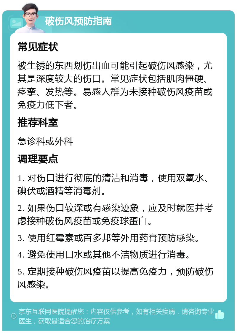 破伤风预防指南 常见症状 被生锈的东西划伤出血可能引起破伤风感染，尤其是深度较大的伤口。常见症状包括肌肉僵硬、痉挛、发热等。易感人群为未接种破伤风疫苗或免疫力低下者。 推荐科室 急诊科或外科 调理要点 1. 对伤口进行彻底的清洁和消毒，使用双氧水、碘伏或酒精等消毒剂。 2. 如果伤口较深或有感染迹象，应及时就医并考虑接种破伤风疫苗或免疫球蛋白。 3. 使用红霉素或百多邦等外用药膏预防感染。 4. 避免使用口水或其他不洁物质进行消毒。 5. 定期接种破伤风疫苗以提高免疫力，预防破伤风感染。