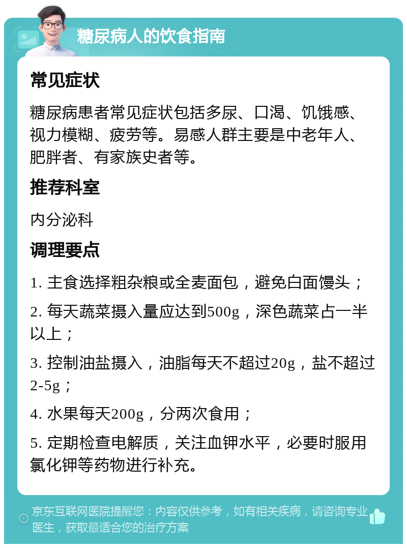 糖尿病人的饮食指南 常见症状 糖尿病患者常见症状包括多尿、口渴、饥饿感、视力模糊、疲劳等。易感人群主要是中老年人、肥胖者、有家族史者等。 推荐科室 内分泌科 调理要点 1. 主食选择粗杂粮或全麦面包，避免白面馒头； 2. 每天蔬菜摄入量应达到500g，深色蔬菜占一半以上； 3. 控制油盐摄入，油脂每天不超过20g，盐不超过2-5g； 4. 水果每天200g，分两次食用； 5. 定期检查电解质，关注血钾水平，必要时服用氯化钾等药物进行补充。